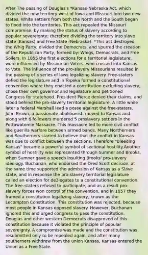 After The passing of Douglas's *Kansas-Nebraska Act, which divided the new territory west of Iowa and Missouri into two new states, White settlers from both the North and the South began to flood into the territories. This act repealed the Missouri compromise, by making the status of slavery according to popular sovereignty; therefore dividing the territory into slave state (Kansas) and Free State (Nebraska). *This act destroyed the Whig Party, divided the Democrats, and spurred the creation of the Republican Party, formed by: Whigs, Democrats, and Free Soilers. In 1855 the first elections for a territorial legislature, were influenced by Missourian Voters, who crossed into Kansas to Vote. The influence of the pro-slavery Missourians resulted in the passing of a series of laws legalizing slavery. Free-staters defied the legislature and in Topeka formed a constitutional convention where they enacted a constitution excluding slavery, chose their own governor and legislature and petitioned Congress for statehood. President Pierce denied their claims, and stood behind the pro-slavery territorial legislature. A little while later a federal Marshall lead a posse against the free-staters. John Brown, a passionate abolitionist, moved to Kansas and along with 6 followers murdered 5 proslavery settlers in the Pottawatomie Massacre. This massacre led to more civil conflict like guerilla warfare between armed bands. Many Northerners and Southerners started to believe that the conflict in Kansas was due to conflict between the sections. Therefore "Bleeding Kansas" became a powerful symbol of sectional hostility.Another symbol of hostility was represented through Sumner and Brooks, when Sumner gave a speech insulting Brooks' pro-slavery ideology. Buchanan, who endorsed the Dred Scott decision, at the same time supported the admission of Kansas as a Slave state, and in response the pro-slavery territorial legislature called an election for de3legates to a constitutional convention. The free-staters refused to participate, and as a result pro-slavery forces won control of the convention, and in 1857 they framed a constitution legalizing slavery, known as the Lecompton Constitution. This constitution was rejected, because most people in Kansas opposed slavery. However, Buchanan ignored this and urged congress to pass the constitution. Douglas and other western Democrats disapproved of this constitution because it violated the principle of popular sovereignty. A compromise was made and the constitution was resubmitted only to be repealed again, and after many southerners withdrew from the union Kansas, Kansas entered the Union as a Free State.