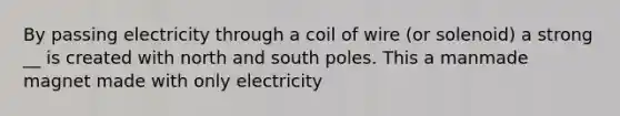 By passing electricity through a coil of wire (or solenoid) a strong __ is created with north and south poles. This a manmade magnet made with only electricity