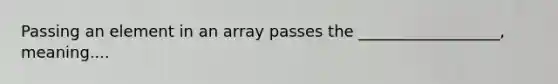 Passing an element in an array passes the __________________, meaning....