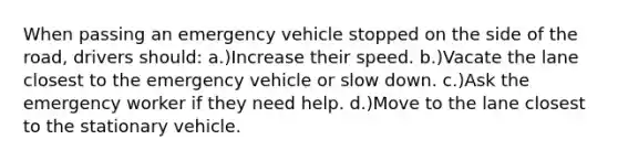 When passing an emergency vehicle stopped on the side of the road, drivers should: a.)Increase their speed. b.)Vacate the lane closest to the emergency vehicle or slow down. c.)Ask the emergency worker if they need help. d.)Move to the lane closest to the stationary vehicle.