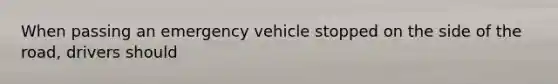 When passing an emergency vehicle stopped on the side of the road, drivers should