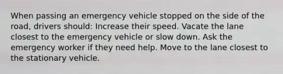 When passing an emergency vehicle stopped on the side of the road, drivers should: Increase their speed. Vacate the lane closest to the emergency vehicle or slow down. Ask the emergency worker if they need help. Move to the lane closest to the stationary vehicle.