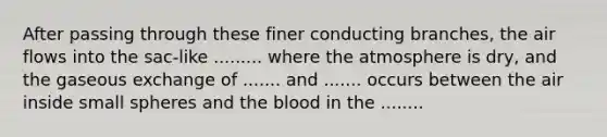 After passing through these finer conducting branches, the air flows into the sac-like ......... where the atmosphere is dry, and the gaseous exchange of ....... and ....... occurs between the air inside small spheres and the blood in the ........