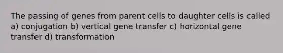 The passing of genes from parent cells to daughter cells is called a) conjugation b) vertical gene transfer c) horizontal gene transfer d) transformation