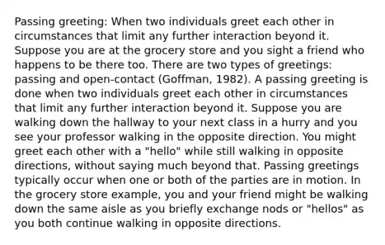 Passing greeting: When two individuals greet each other in circumstances that limit any further interaction beyond it. Suppose you are at the grocery store and you sight a friend who happens to be there too. There are two types of greetings: passing and open-contact (Goffman, 1982). A passing greeting is done when two individuals greet each other in circumstances that limit any further interaction beyond it. Suppose you are walking down the hallway to your next class in a hurry and you see your professor walking in the opposite direction. You might greet each other with a "hello" while still walking in opposite directions, without saying much beyond that. Passing greetings typically occur when one or both of the parties are in motion. In the grocery store example, you and your friend might be walking down the same aisle as you briefly exchange nods or "hellos" as you both continue walking in opposite directions.