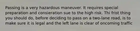 Passing is a very hazardous maneuver. It requires special preparation and consieration sue to the high risk. Thi frist thing you should do, before deciding to pass on a two-lane road, is to make sure it is legal and the left lane is clear of oncoming traffic