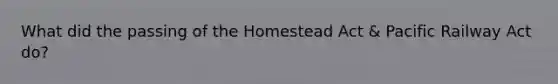 What did the passing of the Homestead Act & Pacific Railway Act do?