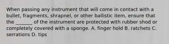 When passing any instrument that will come in contact with a bullet, fragments, shrapnel, or other ballistic item, ensure that the _______ of the instrument are protected with rubber shod or completely covered with a sponge. A. finger hold B. ratchets C. serrations D. tips