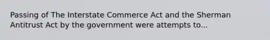 Passing of The Interstate Commerce Act and the Sherman Antitrust Act by the government were attempts to...