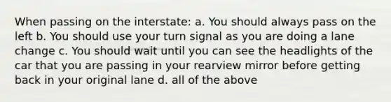 When passing on the interstate: a. You should always pass on the left b. You should use your turn signal as you are doing a lane change c. You should wait until you can see the headlights of the car that you are passing in your rearview mirror before getting back in your original lane d. all of the above