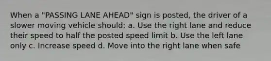 When a "PASSING LANE AHEAD" sign is posted, the driver of a slower moving vehicle should: a. Use the right lane and reduce their speed to half the posted speed limit b. Use the left lane only c. Increase speed d. Move into the right lane when safe