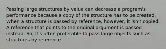 Passing large structures by value can decrease a program's performance because a copy of the structure has to be created. When a structure is passed by reference, however, it isn't copied. A reference that points to the original argument is passed instead. So, it's often preferable to pass large objects such as structures by reference.