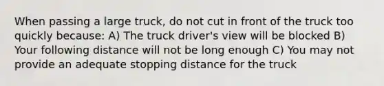 When passing a large truck, do not cut in front of the truck too quickly because: A) The truck driver's view will be blocked B) Your following distance will not be long enough C) You may not provide an adequate stopping distance for the truck