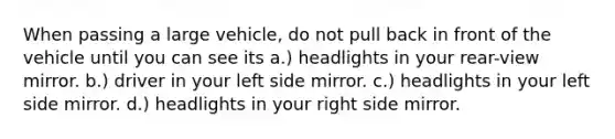 When passing a large vehicle, do not pull back in front of the vehicle until you can see its a.) headlights in your rear-view mirror. b.) driver in your left side mirror. c.) headlights in your left side mirror. d.) headlights in your right side mirror.