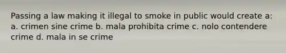 Passing a law making it illegal to smoke in public would create a: a. crimen sine crime b. mala prohibita crime c. nolo contendere crime d. mala in se crime