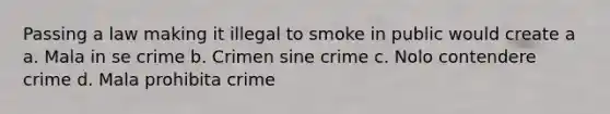 Passing a law making it illegal to smoke in public would create a a. Mala in se crime b. Crimen sine crime c. Nolo contendere crime d. Mala prohibita crime