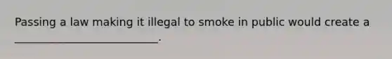 Passing a law making it illegal to smoke in public would create a __________________________.