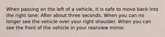 When passing on the left of a vehicle, it is safe to move back into the right lane: After about three seconds. When you can no longer see the vehicle over your right shoulder. When you can see the front of the vehicle in your rearview mirror.