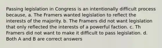 Passing legislation in Congress is an intentionally difficult process because, a. The Framers wanted legislation to reflect the interests of the majority. b. The Framers did not want legislation that only reflected the interests of a powerful faction. c. Th Framers did not want to make it difficult to pass legislation. d. Both A and B are correct answers