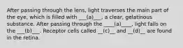 After passing through the lens, light traverses the main part of the eye, which is filled with ___(a)___, a clear, gelatinous substance. After passing through the ____(a)____, light falls on the ___(b)___. Receptor cells called __(c)__ and __(d)__ are found in the retina.