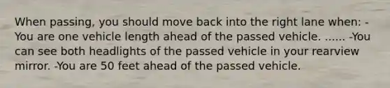 When passing, you should move back into the right lane when: -You are one vehicle length ahead of the passed vehicle. ...... -You can see both headlights of the passed vehicle in your rearview mirror. -You are 50 feet ahead of the passed vehicle.