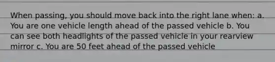 When passing, you should move back into the right lane when: a. You are one vehicle length ahead of the passed vehicle b. You can see both headlights of the passed vehicle in your rearview mirror c. You are 50 feet ahead of the passed vehicle