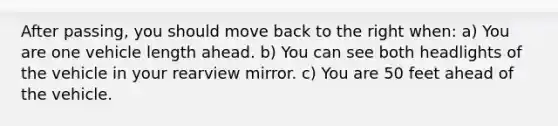 After passing, you should move back to the right when: a) You are one vehicle length ahead. b) You can see both headlights of the vehicle in your rearview mirror. c) You are 50 feet ahead of the vehicle.