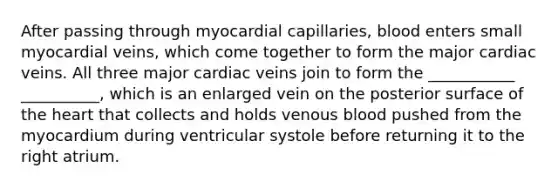 After passing through myocardial capillaries, blood enters small myocardial veins, which come together to form the major cardiac veins. All three major cardiac veins join to form the ___________ __________, which is an enlarged vein on the posterior surface of the heart that collects and holds venous blood pushed from the myocardium during ventricular systole before returning it to the right atrium.