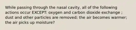 While passing through the nasal cavity, all of the following actions occur EXCEPT: oxygen and carbon dioxide exchange ; dust and other particles are removed; the air becomes warmer; the air picks up moisture?