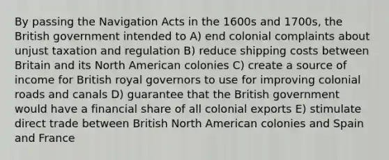 By passing the Navigation Acts in the 1600s and 1700s, the British government intended to A) end colonial complaints about unjust taxation and regulation B) reduce shipping costs between Britain and its North American colonies C) create a source of income for British royal governors to use for improving colonial roads and canals D) guarantee that the British government would have a financial share of all colonial exports E) stimulate direct trade between British North American colonies and Spain and France