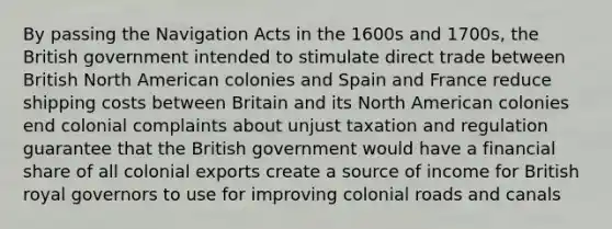 By passing the Navigation Acts in the 1600s and 1700s, the British government intended to stimulate direct trade between British North American colonies and Spain and France reduce shipping costs between Britain and its North American colonies end colonial complaints about unjust taxation and regulation guarantee that the British government would have a financial share of all colonial exports create a source of income for British royal governors to use for improving colonial roads and canals