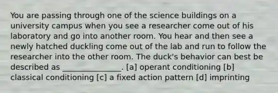 You are passing through one of the science buildings on a university campus when you see a researcher come out of his laboratory and go into another room. You hear and then see a newly hatched duckling come out of the lab and run to follow the researcher into the other room. The duck's behavior can best be described as _______________. [a] <a href='https://www.questionai.com/knowledge/kcaiZj2J12-operant-conditioning' class='anchor-knowledge'>operant conditioning</a> [b] <a href='https://www.questionai.com/knowledge/kI6awfNO2B-classical-conditioning' class='anchor-knowledge'>classical conditioning</a> [c] a fixed action pattern [d] imprinting