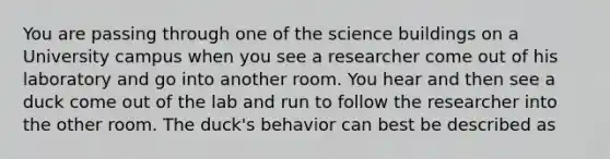 You are passing through one of the science buildings on a University campus when you see a researcher come out of his laboratory and go into another room. You hear and then see a duck come out of the lab and run to follow the researcher into the other room. The duck's behavior can best be described as