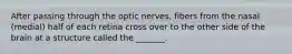 After passing through the optic nerves, fibers from the nasal (medial) half of each retina cross over to the other side of the brain at a structure called the _______.