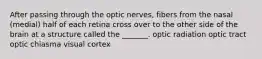 After passing through the optic nerves, fibers from the nasal (medial) half of each retina cross over to the other side of the brain at a structure called the _______. optic radiation optic tract optic chiasma visual cortex