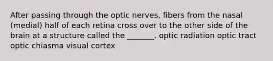 After passing through the optic nerves, fibers from the nasal (medial) half of each retina cross over to the other side of the brain at a structure called the _______. optic radiation optic tract optic chiasma visual cortex