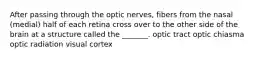 After passing through the optic nerves, fibers from the nasal (medial) half of each retina cross over to the other side of the brain at a structure called the _______. optic tract optic chiasma optic radiation visual cortex