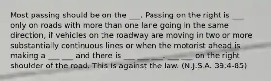 Most passing should be on the ___. Passing on the right is ___ only on roads with more than one lane going in the same direction, if vehicles on the roadway are moving in two or more substantially continuous lines or when the motorist ahead is making a ___ ___ and there is ___ ___ ___. ___ ___ on the right shoulder of the road. This is against the law. (N.J.S.A. 39:4-85)