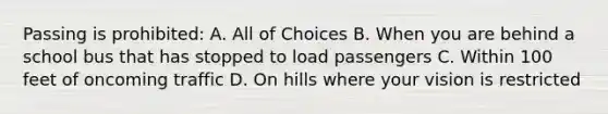 Passing is prohibited: A. All of Choices B. When you are behind a school bus that has stopped to load passengers C. Within 100 feet of oncoming traffic D. On hills where your vision is restricted