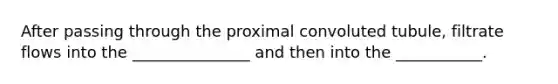 After passing through the proximal convoluted tubule, filtrate flows into the _______________ and then into the ___________.