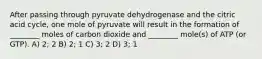 After passing through pyruvate dehydrogenase and the citric acid cycle, one mole of pyruvate will result in the formation of ________ moles of carbon dioxide and ________ mole(s) of ATP (or GTP). A) 2; 2 B) 2; 1 C) 3; 2 D) 3; 1