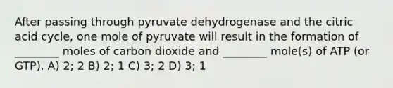 After passing through pyruvate dehydrogenase and the citric acid cycle, one mole of pyruvate will result in the formation of ________ moles of carbon dioxide and ________ mole(s) of ATP (or GTP). A) 2; 2 B) 2; 1 C) 3; 2 D) 3; 1