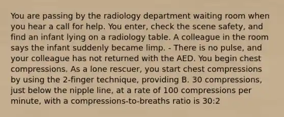 You are passing by the radiology department waiting room when you hear a call for help. You enter, check the scene safety, and find an infant lying on a radiology table. A colleague in the room says the infant suddenly became limp. - There is no pulse, and your colleague has not returned with the AED. You begin chest compressions. As a lone rescuer, you start chest compressions by using the 2-finger technique, providing B. 30 compressions, just below the nipple line, at a rate of 100 compressions per minute, with a compressions-to-breaths ratio is 30:2