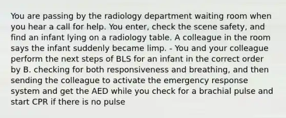 You are passing by the radiology department waiting room when you hear a call for help. You enter, check the scene safety, and find an infant lying on a radiology table. A colleague in the room says the infant suddenly became limp. - You and your colleague perform the next steps of BLS for an infant in the correct order by B. checking for both responsiveness and breathing, and then sending the colleague to activate the emergency response system and get the AED while you check for a brachial pulse and start CPR if there is no pulse