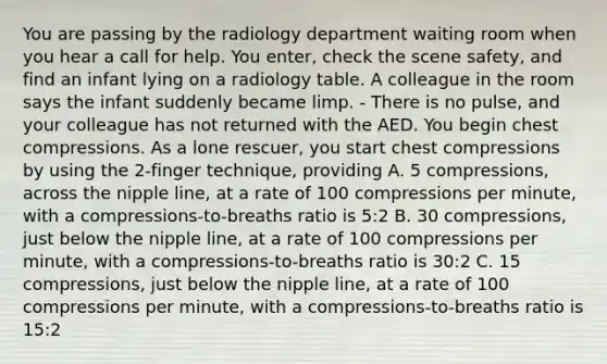 You are passing by the radiology department waiting room when you hear a call for help. You enter, check the scene safety, and find an infant lying on a radiology table. A colleague in the room says the infant suddenly became limp. - There is no pulse, and your colleague has not returned with the AED. You begin chest compressions. As a lone rescuer, you start chest compressions by using the 2-finger technique, providing A. 5 compressions, across the nipple line, at a rate of 100 compressions per minute, with a compressions-to-breaths ratio is 5:2 B. 30 compressions, just below the nipple line, at a rate of 100 compressions per minute, with a compressions-to-breaths ratio is 30:2 C. 15 compressions, just below the nipple line, at a rate of 100 compressions per minute, with a compressions-to-breaths ratio is 15:2