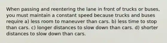 When passing and reentering the lane in front of trucks or buses, you must maintain a constant speed because trucks and buses require a) less room to maneuver than cars. b) less time to stop than cars. c) longer distances to slow down than cars. d) shorter distances to slow down than cars.