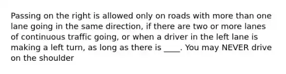 Passing on the right is allowed only on roads with more than one lane going in the same direction, if there are two or more lanes of continuous traffic going, or when a driver in the left lane is making a left turn, as long as there is ____. You may NEVER drive on the shoulder