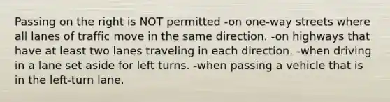 Passing on the right is NOT permitted -on one-way streets where all lanes of traffic move in the same direction. -on highways that have at least two lanes traveling in each direction. -when driving in a lane set aside for left turns. -when passing a vehicle that is in the left-turn lane.