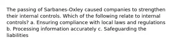 The passing of Sarbanes-Oxley caused companies to strengthen their internal controls. Which of the following relate to internal controls? a. Ensuring compliance with local laws and regulations b. Processing information accurately c. Safeguarding the liabilities