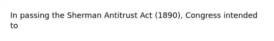 In passing the Sherman Antitrust Act (1890), Congress intended to